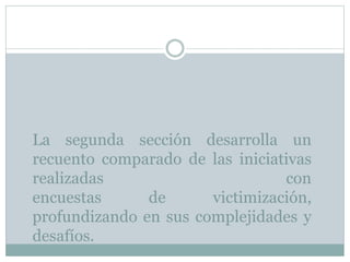 La segunda sección desarrolla un
recuento comparado de las iniciativas
realizadas con
encuestas de victimización,
profundizando en sus complejidades y
desafíos.
 