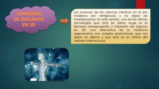 Los avances de las ciencias médicas en la era
moderna son vertiginosos y no dejan de
impresionarnos. En este sentido, una de las últimas
tecnologías que está en pleno auge es la
llamada biorreprografía o impresión de órganos
en 3D, una alternativa de la medicina
regenerativa con amplias pretensiones que nos
dejan sin aliento y que está en el vórtice del
debate internacional.
 