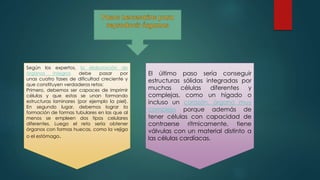 Según los expertos, la elaboración de
órganos íntegros debe pasar por
unas cuatro fases de dificultad creciente y
que constituyen verdaderos retos:
Primero, debemos ser capaces de imprimir
células y que estas se unan formando
estructuras laminares (por ejemplo la piel).
En segundo lugar, debemos lograr la
formación de formas tubulares en las que al
menos se empleen dos tipos celulares
diferentes. Luego el reto sería obtener
órganos con formas huecas, como la vejiga
o el estómago.
El último paso sería conseguir
estructuras sólidas integradas por
muchas células diferentes y
complejas, como un hígado o
incluso un corazón, órgano muy
complejo porque además de
tener células con capacidad de
contraerse rítmicamente, tiene
válvulas con un material distinto a
las células cardíacas.
 