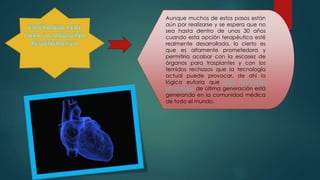 Aunque muchos de estos pasos están
aún por realizarse y se espera que no
sea hasta dentro de unos 30 años
cuando esta opción terapéutica esté
realmente desarrollada, lo cierto es
que es altamente prometedora y
permitiría acabar con la escasez de
órganos para trasplantes y con los
temidos rechazos que la tecnología
actual puede provocar, de ahí la
lógica euforia que esta novedosa
tecnología de última generación está
generando en la comunidad médica
de todo el mundo.
 