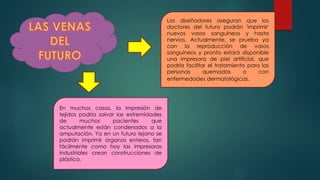 Los diseñadores aseguran que los
doctores del futuro podrán 'imprimir'
nuevos vasos sanguíneos y hasta
nervios. Actualmente, se prueba ya
con la reproducción de vasos
sanguíneos y pronto estará disponible
una impresora de piel artificial, que
podría facilitar el tratamiento para las
personas quemadas o con
enfermedades dermatológicas.
En muchos casos, la impresión de
tejidos podría salvar las extremidades
de muchos pacientes que
actualmente están condenados a la
amputación. Ya en un futuro lejano se
podrán imprimir órganos enteros, tan
fácilmente como hoy las impresoras
industriales crean construcciones de
plástico.
 