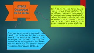 Organovo no es la única compañía que
investiga en este ámbito. La empresa
Tengion recientemente presentó su
tecnología de impresión de órganos,
basada en las investigaciones del doctor
Anthony Atala que ya permite imprimir
vejigas, riñones y válvulas cardíacas.
Son todavía modelos de los órganos
reales, aunque biocompatibles. Pero
en el futuro próximo se espera poder
imprimir órganos reales a partir de las
células del mismo paciente, evitando
la necesidad de donadores. La matriz
para dar forma a un nuevo órgano se
podrá formar en la misma impresora.
 