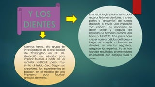 Mientras tanto, otro grupo de
investigadores de la Universidad
de Washington, en EE. UU.
desarrolló un método para
imprimir huesos a partir de un
material artificial, pero muy
similar al tejido óseo. Según sus
creadores, los experimentos se
basaron en el modelo de una
impresora para fabricar
artículos de metal.
Esta tecnología podría servir para
reparar lesiones dentales, o crear
partes o "andamios" de huesos
dañados a través una impresión
'por capas'. Los andamios se
dejan secar y después de
limpiarlos se hornean durante dos
horas a 1,250º C. Esta pieza hará
crecer nuevas células del hueso y
luego de cumplir su función se
disuelve sin efectos negativos,
aseguran los expertos. Ya se han
logrado resultados prometedores
en pruebas con conejos vivos y
ratas.
 