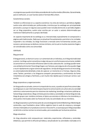 unprogramaque puedaincluirdatosprocedentesde muchosmedios diferentes.Generalmente,
para la redifusión, se usan fuentes web en formato RSS o Atom.
Características sociales
También se diferencian en su soporte económico: los sitios de noticias o periódicos digitales
suelen estar administrados por profesionales, mientras que los weblogs son principalmente
personales y aunque en algunos casos pueden estar incluidos dentro de un periódico digital o
ser un blog corporativo, suelen estar escritos por un autor o autores determinados que
mantienen habitualmente su propia identidad.
Un aspecto importante de los weblogs es su interactividad, especialmente en comparación a
páginas web tradicionales. Dado que se actualizanfrecuentemente y permitena los visitantes
responder a las entradas, los blogs funcionan a menudo como herramientas sociales, para
conocera personasque se dedicana temassimilares,conlocual enmuchas ocasionesllegana
ser considerados como una comunidad.
VENTAJAS
Blog personal
El blogpersonal,undiarioencurso o un comentariode unindividuo,esel blogmástradicional
ycomún.Losblogssuelenconvertirse enalgomásque enunaformaparacomunicarse,también
se conviertenenunaformade reflexionarsobre lavidauobrasde arte. Losblogspuedentener
una calidadsentimental.Pocosblogsllegana ser famosos,peroalgunosde ellospuedenllegar
a reunirrápidamente ungrannúmerode seguidores.Untipode blogpersonal esel microblog,
es extremadamente detallado y trata de capturar un momento en el tiempo. Algunos sitios,
como Twitter, permiten a los blogueros compartir pensamientos y sentimientos de forma
instantánea con amigos y familiares, y son mucho más rápidos que el envío por correo o por
escrito.
Blogs corporativos y organizacionales
Un blogpuede serprivado,comoenlamayoríade loscasos,opuede serparafinescomerciales.
Los blogsque se usan internamenteparamejorarla comunicaciónyla cultura de una sociedad
anónima o externamente para las relaciones de marketing, branding o relaciones públicas se
llamanblogscorporativos.Blogssimilaresparalosclubesy sociedadesse llamanblogsde club,
blogs de grupo o por nombres similares; el típico uso consiste en informar a los miembrosy a
otras partes interesadas sobre las fiestas del club y las actividades de sus miembros.
Un BlogCorporativosuele formarparte de unaestrategiade ContentMarketingoMarketingde
contenidos, cuya finalidad es atraer tráfico orgánico hacia la web de empresa y conseguir
clientesinteresadosenunproductooservicio.Paraeste fin,se aconsejaqueel Blogcorporativo
se delimite a ciertas normas no consensuadas, pero aceptadas por las buenas prácticas:
Blogs educativos
Un blog educativo está compuesto por materiales, experiencias, reflexiones y contenidos
didácticos, que permite la difusiónperiódica y actualizada de las actividades realizadas en la
 