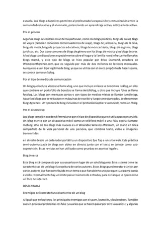 escuela. Los blogs educativos permiten al profesorado la exposición y comunicación entre la
comunidadeducativayel alumnado, potenciando un aprendizaje activo, crítico e interactivo.
Por el género
Algunos blogs se centran en un tema particular, como los blogs políticos, blogs de salud, blogs
de viajes (también conocidos como Cuadernos de viaje), blogs de jardinería, blogs de la casa,
blogsde moda,blogsde proyectoseducativos,blogsde músicaclásica,blogsde esgrima,blogs
jurídicos,etc.Dostiposcomunesde blogsde génerosonlosblogsde músicaylosblogsde arte.
A losblogscondiscusionesespecialmentesobreel hogarylafamilianoesinfrecuente llamarlos
blogs mamá, y este tipo de blogs se hizo popular por Erica Diamond, creadora de
Womenonthefence.com, que es seguido por más de dos millones de lectores mensuales.
Aunque noesun tipo legítimode blog,yaque se utilizaconel únicopropósitode hacer spams,
se conoce como un Splog.
Por el tipo de medios de comunicación
Un blogque incluye vídeosse llamavlog,uno que incluye enlacesse denominalinklog,unsitio
que contiene un portafolio de bocetos se llama sketchblog, u otro que incluye fotos se llama
fotolog. Los blogs con mensajes cortos y con tipos de medios mixtos se llaman tumblelogs.
Aquellosblogsque se redactanenmáquinasde escribiryluegosonescaneados,se denominan
blogstypecast.Untiporarode blogincluidoenel protocoloGopheresconocidocomounPhlog.
Por el dispositivo
Los blogstambiénpuedendiferenciarseporel tipode dispositivoque se utilizaparaconstruirlo.
Un blog escrito por un dispositivo móvil como un teléfono móvil o una PDA podría llamarse
moblog. Uno de los blogs más nuevos es el Wearable Wireless Webcam, un diario en línea
compartido de la vida personal de una persona, que combina texto, vídeo e imágenes
transmitidas
en directo desde un ordenador portátil y un dispositivo Eye Tap a un sitio web. Esta práctica
semi-automatizada de blogs con vídeo en directo junto con el texto se conoce como sub-
supervisión. Estas revistas se han utilizado como pruebas en asuntos legales.
Blog inversa
Este blogestá compuestopor sus usuariosenlugar de un solobloguero.Este sistematiene las
características de un blogy la escriturade variosautores.Estos blogspuedenestarescritospor
variosautoresque hancontribuidoenuntemaoque hanabiertounoparaque cualquierapueda
escribir.Normalmentehayunlímite parael númerode entradas,paraevitarque se opere como
un foro de Internet.
DESBENTAJAS
Enemigos del correcto funcionamiento de un blog
Al igual que enlosforos,losprincipalesenemigossonelspam, lostroles,ylosleechers.También
suelenprovocarproblemaslosfake (usuariosque se hacenpasarpor otrosusuarios);yalgunos
 