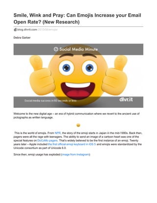 Smile, Wink and Pray: Can Emojis Increase your Email
Open Rate? (New Research)
blog.dlvrit.com/2015/06/emojis/
Debra Garber
Welcome to the new digital age – an era of hybrid communication where we revert to the ancient use of
pictographs as written language.
This is the world of emojis. From NPR, the story of the emoji starts in Japan in the mid-1990s. Back then,
pagers were all the rage with teenagers. The ability to send an image of a cartoon heart was one of the
special features on DoCoMo pagers. That’s widely believed to be the first instance of an emoji. Twenty
years later – Apple included the first official emoji keyboard in iOS 5 and emojis were standardized by the
Unicode consortium as part of Unicode 6.0.
Since then, emoji usage has exploded (image from Instagram):
 