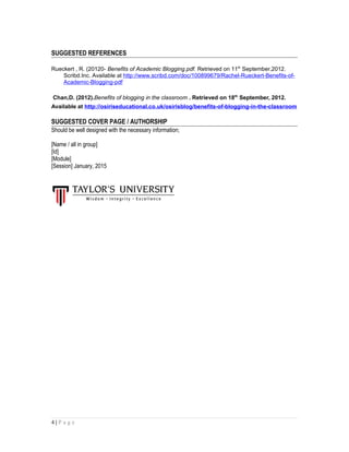 SUGGESTED REFERENCES
Rueckert , R. (20120- Benefits of Academic Blogging.pdf. Retrieved on 11th
September,2012.
Scribd.Inc. Available at http://www.scribd.com/doc/100899679/Rachel-Rueckert-Benefits-of-
Academic-Blogging-pdf
Chan,D. (2012).Benefits of blogging in the classroom . Retrieved on 18th
September, 2012.
Available at http://osiriseducational.co.uk/osirisblog/benefits-of-blogging-in-the-classroom
SUGGESTED COVER PAGE / AUTHORSHIP
Should be well designed with the necessary information;
[Name / all in group]
[Id]
[Module]
[Session] January, 2015
4 | P a g e
 