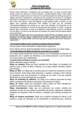 Cdis computación
Concepto de PDF y BLOG
Segovia esteban3782-513583Esteban_segovia.com.arJoaquínmoreau758 3
Existen varias diferencias y similitudes entre una página web y un blog, en primer lugar
ambas pueden ser vistas por medio de Internet y puedes ingresar textos y fotos. Ahora
usualmente una página web es el medio por el cual tú te proyectas al mundo ya sea para tu
negocio empresa u organización y ofrecerte tal cual tu quieres que te vean. En una página
web tienes un software con el cual puedes hacer modificaciones, mover información de un
lado a otro crear efectos, crear más páginas y hasta puedes vender si quieres, en una
página web mantienes información más estática no tiene que ser cambiada
constantemente.Mientras que el blog es un poco más orientado a la interacción o a la
conversación permitiendo un vínculo con las personas que ingresan a tu blog, un blog te
permite dejar comentarios, la idea es actualizarla constantemente ya que tu mantienes
como te digo un vínculo con las personas que ingresan las cuales siempre esperan alguna
nueva información.
Por ejemplo una página web de una empresa que vende POLOS, voy ingresar tal vez a la
historia de la empresa, fotos de la planta donde se fabrican, información del proceso, las
empresas con las que trabaja, cuales son sus precios, quienes son los dueños, como
contactarse, etc. prácticamente es la cara que das al mundo ya sea de una empresa u
organización.
¿Con qué nombre se le conocea quienes leentu blog?
Los que siguen o leen diariamente un blog se llama seguidores.
En los últimos años he dedicado bastante tiempo al seguimiento de muchos blogs.
¿Cuantostipos de Blog existe de acuerdo a su costo?
Los costos pueden clasificarse de tres maneras: por su variabilidad con relación a la
producción, por si pueden ser atribuidos a una unidad producida o por la claridad
con la que pueden ser contabilizados.
¿Cuantos tipos de Blog de acuerdo a su actividad?
Existen diferentes blog por ejemplo:
Blogs de scraping: Blogs que roban contenido de otros blogs y lo republican sin
permiso (esto a veces se llama “scraping”). Si un blog contiene contenido robado,
sera borrado!
Blogs de SEO: Los blogs que se escriben para los motores de búsqueda y no para
seres humanos. Estos blogs están dedicados a engañar a Google y otros motores
de búsqueda para que aprovechen el ranking de los sitios o los que enlazan.
WordPress.com no permite este tipo de actividad.
Blogs de marketing de afiliados: Los blogs con el objetivo primordial de dirigir
tráfico a programas de afiliados y esquemas para hacerse rico rápido.
Blogs de warez: blogs que promueven copias piratas de libros electrónicos,
programas informáticos, música, películas, juegos, etc
Blogs automatizados: blogs que son generados por scripts, incluidos los
generados al azar, los que publican comunicados de prensa, material de marketing,
resultados de búsqueda, listas de enlaces, o cualquier otro contenido producido en
masa.
Blogs de ataques personales: Blogs con el objetivo primordial de atacar a una
persona o grupo de individuos no son bienvenidos en WordPress.com. Tenemos
 