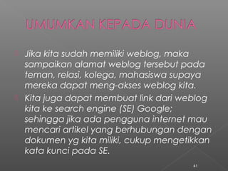  Jika kita sudah memiliki weblog, maka
sampaikan alamat weblog tersebut pada
teman, relasi, kolega, mahasiswa supaya
mereka dapat meng-akses weblog kita.
 Kita juga dapat membuat link dari weblog
kita ke search engine (SE) Google;
sehingga jika ada pengguna internet mau
mencari artikel yang berhubungan dengan
dokumen yg kita miliki, cukup mengetikkan
kata kunci pada SE.
41
 