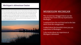 MUSKEGON MICHIGAN
The second trip I blogged about was the
camping trip I took with my boyfriend to
Muskegon.
I explained how the trail that lead to the lake
shore from the campground.
I talked about the beautiful views you can
experience in Muskegon.
I also wrote about my experience at
Michigan’s Adventure
 