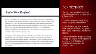 CONNECTICUT
For my third trip I talked about
my bad experiences in the state of
Connecticut.
I tried to make my rough story
into a funny recall of events
I talked about my host Jon and
how he tried to show us a good
time but it just turned disastrous
for me.
I wrote about the two good things
during the trip and why id advise
people to visit despite my
unfortunate adventure in
Connecticut
 