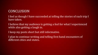 CONCLUSION
I feel as though I have succeeded at telling the stories of each trip I
have taken.
I believe that my audience is getting a feel for what I experienced
while also getting a laugh in.
I keep my posts short but still informative.
I plan to continue writing and telling first hand encounters of
different cities and states.
 