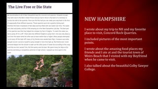 NEW HAMPSHIRE
I wrote about my trip to NH and my favorite
place to visit, Concord Rock Quarries.
I included pictures of the most important
points.
I wrote about the amazing food places my
friends and I ate at and the tourist town of
Weirs Beach that I visited with my Boyfriend
when he came to visit.
I also talked about the beautiful Colby Sawyer
College.
 
