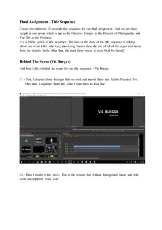 Final Assignment - Title Sequence
Create one minimum 30 seconds title sequence for our final assignment. And we are three
people in one group which is me as the Director, Franqie as the Director of Photography and
Yue Xin as the Producer.
It is a thriller genre of title sequence. The idea or the story of the title sequence is talking
about one serial killer who keep murdering human then she cut off all of the organ and viscus
from the victim's body. After that, she used those viscus to cook food for herself.
Behind The Scene (Vis Burger)
And here I did a behind the scene for our title sequence - Vis Burger.
01 - First, I prepare those footages that we took and import them into Adobe Premiere Pro.
After that, I sequence them into what I want them to look like.
02 - Then I render it into video. This is the version that without background music and with
some uncompleted voice over.
 