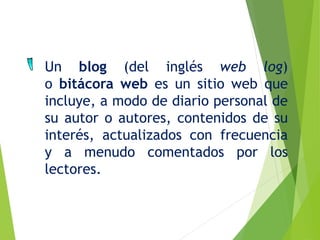 Un blog (del inglés web log)
o bitácora web es un sitio web que
incluye, a modo de diario personal de
su autor o autores, contenidos de su
interés, actualizados con frecuencia
y a menudo comentados por los
lectores.
 