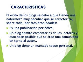 CARACTERISTICAS
El éxito de los blogs se debe a que tienen una
naturaleza muy peculiar que se caracteriza,
sobre todo, por tres propiedades:
 Es una publicación periódica.
 Un blog admite comentarios de los lectores y
esto hace posible que se cree una comunidad
en torno al autor..
 Un blog tiene un marcado toque personal.
 