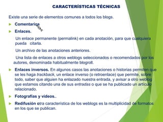 Existe una serie de elementos comunes a todos los blogs.
 Comentarios
 Enlaces.
Un enlace permanente (permalink) en cada anotación, para que cualquiera
pueda citarla.
Un archivo de las anotaciones anteriores.
Una lista de enlaces a otros weblogs seleccionados o recomendados por los
autores, denominada habitualmente blogroll.
 Enlaces inversos. En algunos casos las anotaciones o historias permiten que
se les haga trackback, un enlace inverso (o retroenlace) que permite, sobre
todo, saber que alguien ha enlazado nuestra entrada, y avisar a otro weblog
que estamos citando una de sus entradas o que se ha publicado un artículo
relacionado.
 Fotografías y vídeos..
 Redifusión otra característica de los weblogs es la multiplicidad de formatos
en los que se publican.
CARACTERÍSTICAS TÉCNICAS
 