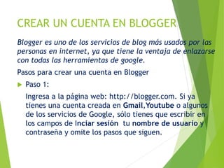 CREAR UN CUENTA EN BLOGGER
Blogger es uno de los servicios de blog más usados por las
personas en internet, ya que tiene la ventaja de enlazarse
con todas las herramientas de google.
Pasos para crear una cuenta en Blogger
 Paso 1:
Ingresa a la página web: http://blogger.com. Si ya
tienes una cuenta creada en Gmail,Youtube o algunos
de los servicios de Google, sólo tienes que escribir en
los campos de Inciar sesión tu nombre de usuario y
contraseña y omite los pasos que siguen.
 