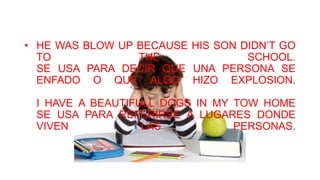 • HE WAS BLOW UP BECAUSE HIS SON DIDN’T GO
TO THE SCHOOL.
SE USA PARA DECIR QUE UNA PERSONA SE
ENFADO O QUE ALGO HIZO EXPLOSION.
I HAVE A BEAUTIFULL DOGS IN MY TOW HOME
SE USA PARA REFERIRSE A LUGARES DONDE
VIVEN LAS PERSONAS.
 