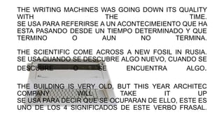 THE WRITING MACHINES WAS GOING DOWN ITS QUALITY
WITH THE TIME.
SE USA PARA REFERIRSE A UN ACONTECIMEIENTO QUE HA
ESTA PASANDO DESDE UN TIEMPO DETERMINADO Y QUE
TERMINO O AUN NO TERMINA.
THE SCIENTIFIC COME ACROSS A NEW FOSIL IN RUSIA.
SE USA CUANDO SE DESCUBRE ALGO NUEVO, CUANDO SE
DESCUBRE O SE ENCUENTRA ALGO.
THE BUILDING IS VERY OLD, BUT THIS YEAR ARCHITEC
COMPANY WILL TAKE IT UP
SE USA PARA DECIR QUE SE OCUPARAN DE ELLO, ESTE ES
UNO DE LOS 4 SIGNIFICADOS DE ESTE VERBO FRASAL.
 