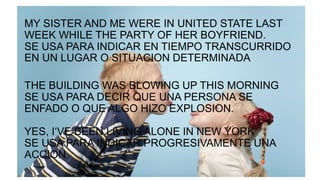 MY SISTER AND ME WERE IN UNITED STATE LAST
WEEK WHILE THE PARTY OF HER BOYFRIEND.
SE USA PARA INDICAR EN TIEMPO TRANSCURRIDO
EN UN LUGAR O SITUACION DETERMINADA
THE BUILDING WAS BLOWING UP THIS MORNING
SE USA PARA DECIR QUE UNA PERSONA SE
ENFADO O QUE ALGO HIZO EXPLOSION.
YES, I‘VE BEEN LIVING ALONE IN NEW YORK
SE USA PARA INDICAR PROGRESIVAMENTE UNA
ACCION
 