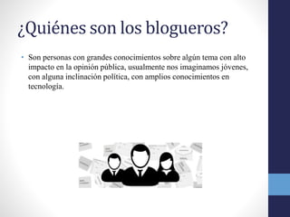 ¿Quiénes son los blogueros?
• Son personas con grandes conocimientos sobre algún tema con alto
impacto en la opinión pública, usualmente nos imaginamos jóvenes,
con alguna inclinación política, con amplios conocimientos en
tecnología.
 