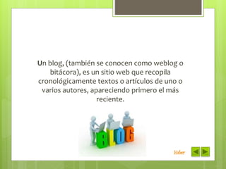 Un blog, (también se conocen como weblog o
bitácora), es un sitio web que recopila
cronológicamente textos o artículos de uno o
varios autores, apareciendo primero el más
reciente.
Volver
 