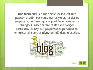 Habitualmente, en cada artículo, los lectores
pueden escribir sus comentarios y el autor darles
respuesta, de forma que es posible establecer un
diálogo. El uso o temática de cada blog es
particular, los hay de tipo personal, periodístico,
empresarial o corporativo, tecnológico, educativo,
etc.
Volver
 