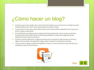 ¿Cómo hacer un blog?
 El primer paso es que tengas claro cuál será el tema del que vas a escribir (si es un blog en prosa).
También debes tener claro cuál es el propósito de escribir un blog.
 Ya que tienes el tema claro, ahora debes seleccionar la herramienta o plataforma en la que vas a
poner tu blog y subscribirte.
 Si la plataforma que elegiste para tu blog permite personalización, haz los ajustes necesarios.
Esta personalización básicamente le dará la personalidad a tu blog, sólo asegúrate de que
represente lo que quieres comunicar.
 Escribe tu primer publicación. A algunas personas les es más fácil escribir primero en Word (o
algún otro procesador de palabras) y luego copiar el material a la plataforma de blog.
 Comúnmente los blogs combinan fotografías o vídeos con texto, de tal forma que brindan una
experiencia más rica a los lectores.
Volver
 
