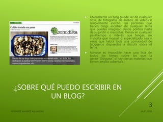 ¿SOBRE QUÉ PUEDO ESCRIBIR EN
UN BLOG?
 Literalmente un blog puede ser de cualquier
cosa, de fotografía, de audios, de videos o
simplemente escrito. Las personas que
tienen blogs escriben de cualquier tema
que puedas imaginar, desde política hasta
de su jardín o mascotas. Piensa en cualquier
pasatiempo o interés que tengas, no
importa qué inusual o especializado sea y
verás que habrá toda una comunidad de
blogueros dispuestos a discutir sobre el
tema.
 Aunque es imposible hacer una lista de
todos los temas sobre los que la
gente “bloguea”, sí hay ciertas materias que
tienen amplia cobertura.
24/11/2015RESENDIZ RAMIREZ ALEJANDRO
3
 