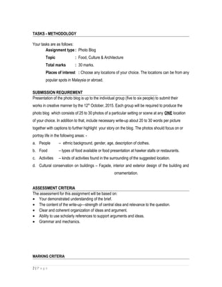 TASKS - METHODOLOGY
Your tasks are as follows:
Assignment type : Photo Blog
Topic : Food, Culture & Architecture
Total marks : 30 marks.
Places of interest : Choose any locations of your choice. The locations can be from any
popular spots in Malaysia or abroad.
SUBMISSION REQUIREMENT
Presentation of the photo blog is up to the individual group (five to six people) to submit their
works in creative manner by the 12th
October, 2015. Each group will be required to produce the
photo blog which consists of 25 to 30 photos of a particular setting or scene at any ONE location
of your choice. In addition to that, include necessary write-up about 20 to 30 words per picture
together with captions to further highlight your story on the blog. The photos should focus on or
portray life in the following areas: -
a. People – ethnic background, gender, age, description of clothes.
b. Food – types of food available or food presentation at hawker stalls or restaurants.
c. Activities – kinds of activities found in the surrounding of the suggested location.
d. Cultural conservation on buildings – Façade, interior and exterior design of the building and
ornamentation.
ASSESSMENT CRITERIA
The assessment for this assignment will be based on:
• Your demonstrated understanding of the brief.
• The content of the write-up—strength of central idea and relevance to the question.
• Clear and coherent organization of ideas and argument.
• Ability to use scholarly references to support arguments and ideas.
• Grammar and mechanics.
MARKING CRITERIA
2 | P a g e
 