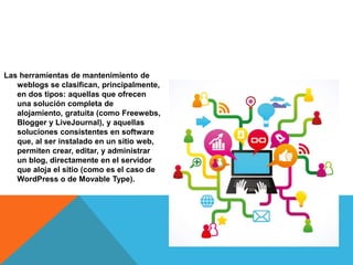 Las herramientas de mantenimiento de
weblogs se clasifican, principalmente,
en dos tipos: aquellas que ofrecen
una solución completa de
alojamiento, gratuita (como Freewebs,
Blogger y LiveJournal), y aquellas
soluciones consistentes en software
que, al ser instalado en un sitio web,
permiten crear, editar, y administrar
un blog, directamente en el servidor
que aloja el sitio (como es el caso de
WordPress o de Movable Type).
 