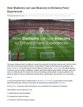 How Stadiums can use Beacons to Enhance Fans’
Experiences
blog.beaconstac.com/2014/06/how-stadiums-can-use-beacons-to-enhance-fans-experiences/
The power of beacons lies in its ability to connect the real world, the brick-and-mortar world, with the virtual
world with a level of granularity that hasn’t existed before.Though the first few beacon applications are
largely related to retail, public spaces such as stadiums, theme parks, museums etc, are already tapping
into beacon’s micro-location capabilities to deliver specifically targeted personalized messages, alerts and
more on mobile devices.For a sports fan, this new technology points towards a unique experience that
brings the stadium to life by sending them location-driven special offers and promotions for concessions.
Also, if
you are just exploring beacon implementation, our Beacon 101 ebook is a good place to start reading
about this technology, where we’ve recorded our learnings from implementing Beaconstac.
In the full post, we discuss about how beacons can revolutionize fans’ experience at stadiums.
How stadiums can put beacons to use:
1. Seat finding and seat upgradation
2. Knowing the crowded locations
3. Promotions, offers and loyalty programs
 