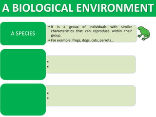 • It is a group of individuals with similar
characteristics that can reproduce within their
group.
• For example: frogs, dogs, cats, parrots…
A SPECIES
•
•
•
•
A BIOLOGICAL ENVIRONMENT
 