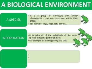 • It is a group of individuals with similar
characteristics that can reproduce within their
group.
• For example: frogs, dogs, cats, parrots…
A SPECIES
• It includes all of the individuals of the same
species living in a particular place.
• For example: all the frogs living in a lake.
A POPULATION
•
•
A BIOLOGICAL ENVIRONMENT
 