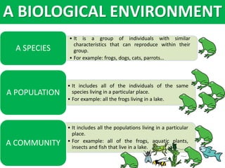 • It is a group of individuals with similar
characteristics that can reproduce within their
group.
• For example: frogs, dogs, cats, parrots…
A SPECIES
• It includes all of the individuals of the same
species living in a particular place.
• For example: all the frogs living in a lake.
A POPULATION
• It includes all the populations living in a particular
place.
• For example: all of the frogs, aquatic plants,
insects and fish that live in a lake.
A COMMUNITY
A BIOLOGICAL ENVIRONMENT
 