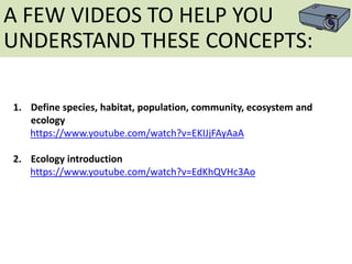1. Define species, habitat, population, community, ecosystem and
ecology
https://www.youtube.com/watch?v=EKIJjFAyAaA
2. Ecology introduction
https://www.youtube.com/watch?v=EdKhQVHc3Ao
A FEW VIDEOS TO HELP YOU
UNDERSTAND THESE CONCEPTS:
 