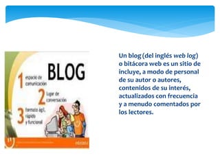 blog
 Un blog(del inglés web log)
o bitácora web es un sitio de
incluye, a modo de personal
de su autor o autores,
contenidos de su interés,
actualizados con frecuencia
y a menudo comentados por
los lectores.
 