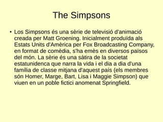The Simpsons
● Los Simpsons és una sèrie de televisió d'animació
creada per Matt Groening. Inicialment produïda als
Estats Units d'Amèrica per Fox Broadcasting Company,
en format de comèdia, s'ha emès en diversos països
del món. La sèrie és una sàtira de la societat
estatunidenca que narra la vida i el dia a dia d'una
família de classe mitjana d'aquest país (els membres
són Homer, Marge, Bart, Lisa i Maggie Simpson) que
viuen en un poble fictici anomenat Springfield.
 