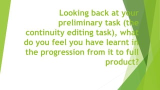Looking back at your
preliminary task (the
continuity editing task), what
do you feel you have learnt in
the progression from it to full
product?
 