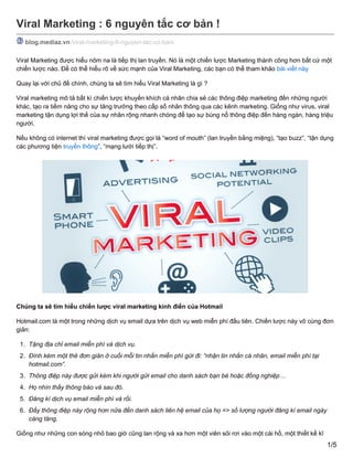 Viral Marketing : 6 nguyên tắc cơ bản !
blog.mediaz.vn/viral-marketing-6-nguyen-tac-co-ban/
Viral Marketing được hiểu nôm na là tiếp thị lan truyền. Nó là một chiến lược Marketing thành công hơn bất cứ một
chiến lược nào. Để có thể hiểu rõ về sức mạnh của Viral Marketing, các bạn có thể tham khảo bài viết này
Quay lại với chủ đề chính, chúng ta sẽ tìm hiểu Viral Marketing là gì ?
Viral marketing mô tả bất kì chiến lược khuyến khích cá nhân chia sẻ các thông điệp marketing đến những người
khác, tạo ra tiềm năng cho sự tăng trưởng theo cấp số nhân thông qua các kênh marketing. Giống như virus, viral
marketing tận dụng lợi thế của sự nhân rộng nhanh chóng để tạo sự bùng nổ thông điệp đến hàng ngàn, hàng triệu
người.
Nếu không có internet thì viral marketing được gọi là “word of mouth” (lan truyền bằng miệng), “tạo buzz”, “tận dụng
các phương tiện truyền thông”, “mạng lưới tiếp thị”.
Chúng ta sẽ tìm hiểu chiến lược viral marketing kinh điển của Hotmail
Hotmail.com là một trong những dịch vụ email dựa trên dịch vụ web miễn phí đầu tiên. Chiến lược này vô cùng đơn
giản:
1. Tặng địa chỉ email miễn phí và dịch vụ.
2. Đính kèm một thẻ đơn giản ở cuối mỗi tin nhắn miễn phí gửi đi: “nhận tin nhắn cá nhân, email miễn phí tại
hotmail.com”.
3. Thông điệp này được gửi kèm khi người gửi email cho danh sách bạn bè hoặc đồng nghiệp…
4. Họ nhìn thấy thông báo và sau đó.
5. Đăng kí dịch vụ email miễn phí và rồi.
6. Đẩy thông điệp này rộng hơn nữa đến danh sách liên hệ email của họ => số lượng người đăng kí email ngày
càng tăng.
Giống như những con sóng nhỏ bao giờ cũng lan rộng và xa hơn một viên sỏi rơi vào một cái hồ, một thiết kế kĩ
1/5
 