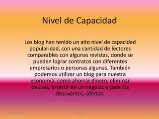 Nivel de Capacidad
Los blog han tenido un alto nivel de capacidad
popularidad, con una cantidad de lectores
comparables con algunas revistas, donde se
pueden lograr contratos con diferentes
empresarios o personas algunas. También
podemos utilizar un blog para nuestra
economía, como ahorrar dinero, eliminar
deudas, invertir en un negocio y para los
descuentos, ofertas.
06/05/2016 Blogger 8
 