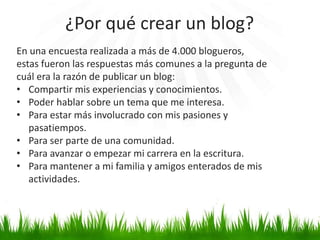 En una encuesta realizada a más de 4.000 blogueros,
estas fueron las respuestas más comunes a la pregunta de
cuál era la razón de publicar un blog:
• Compartir mis experiencias y conocimientos.
• Poder hablar sobre un tema que me interesa.
• Para estar más involucrado con mis pasiones y
pasatiempos.
• Para ser parte de una comunidad.
• Para avanzar o empezar mi carrera en la escritura.
• Para mantener a mi familia y amigos enterados de mis
actividades.
¿Por qué crear un blog?
10
 