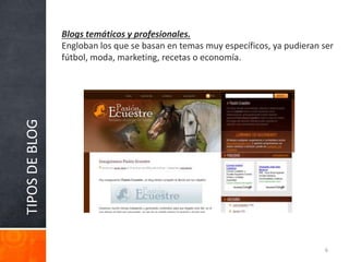 TIPOSDEBLOG Blogs temáticos y profesionales.
Engloban los que se basan en temas muy específicos, ya pudieran ser
fútbol, moda, marketing, recetas o economía.
6
 