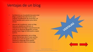 Ventajas de un blog
• Facilidad de uso: las plataformas para crear
blogs y publicar han sido hechas para
mejorar la publicación de contenidos, de
hecho basadas para usarse como diario
virtual.
• Alcance de la audiencia: como un blog
tiene por plataforma Internet, es
relativamente fácil llegar a las personas sea
cual sea su ubicación geográfica, así que
puedes hacer llegar la información a quien
quieras.
• Libertad para expresarte: con un blog
tienes libertad para decir lo que quieras,
puede que a unos les guste o no, pero
mientras tu blog siga activo podrás
expresarte como mejor te convenga.
09/05/2016
Daniel Castillo Tenorio
Escuela Superior de Comercio y Administración
5
 