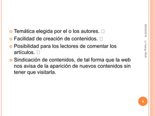  Temática elegida por el o los autores.
 Facilidad de creación de contenidos.
 Posibilidad para los lectores de comentar los
artículos.
 Sindicación de contenidos, de tal forma que la web
nos avisa de la aparición de nuevos contenidos sin
tener que visitarla.
09/05/2016LiYuting1RV6
8
 