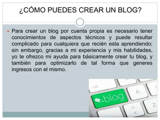 ¿CÓMO PUEDES CREAR UN BLOG?
 Para crear un blog por cuenta propia es necesario tener
conocimientos de aspectos técnicos y puede resultar
complicado para cualquiera que recién esta aprendiendo;
sin embargo, gracias a mi experiencia y mis habilidades,
yo te ofrezco mi ayuda para básicamente crear tu blog, y
también para optimizarlo de tal forma que generes
ingresos con el mismo.
 