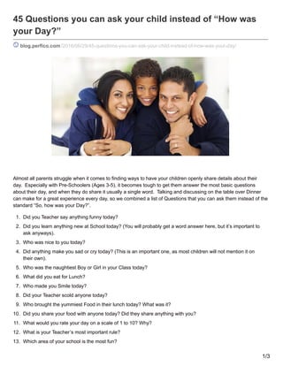 45 Questions you can ask your child instead of “How was
your Day?”
blog.perfico.com /2016/06/29/45-questions-you-can-ask-your-child-instead-of-how-was-your-day/
Almost all parents struggle when it comes to finding ways to have your children openly share details about their
day. Especially with Pre-Schoolers (Ages 3-5), it becomes tough to get them answer the most basic questions
about their day, and when they do share it usually a single word. Talking and discussing on the table over Dinner
can make for a great experience every day, so we combined a list of Questions that you can ask them instead of the
standard “So, how was your Day?”.
1. Did you Teacher say anything funny today?
2. Did you learn anything new at School today? (You will probably get a word answer here, but it’s important to
ask anyways).
3. Who was nice to you today?
4. Did anything make you sad or cry today? (This is an important one, as most children will not mention it on
their own).
5. Who was the naughtiest Boy or Girl in your Class today?
6. What did you eat for Lunch?
7. Who made you Smile today?
8. Did your Teacher scold anyone today?
9. Who brought the yummiest Food in their lunch today? What was it?
10. Did you share your food with anyone today? Did they share anything with you?
11. What would you rate your day on a scale of 1 to 10? Why?
12. What is your Teacher’s most important rule?
13. Which area of your school is the most fun?
1/3
 