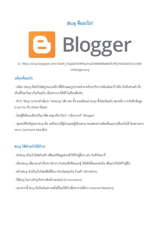 Blog คืออะไร?
Cr. https://2.bp.blogspot.com/-DoeR_SHpjSk/Vo9HKuimy2I/AAAAAAAAAFE/ROsHesQeeXU/s1600-
r/eblogger.png
บล็อกคืออะไร
- บล็อก (Blog) คือเว็บไซด์รูปแบบหนึ่ง ที่มีลักษณะรูปร่างหน้าตาคล้ายๆกับการเขียนไดอารี่ หรือ บันทึกส่วนตัว ซึ่ง
เป็นที่นิยมกันมากในปัจจุบัน เนื่องจากเราใช้ฟรี ไม่ต้องเสียเงิน
- คาว่า "Blog" มาจากคาเต็มว่า "Weblog" (ตัด We ทิ้ง คงเหลือแต่ blog) ซึ่งโดยนัยแล้ว หมายถึง การบันทึกข้อมูล
(Log) บน เว็บ (Web) นั่นเอง
- โดยผู้ที่เขียนบล็อกเป็นอาชีพ จะถูกเรียกกันว่า "บล็อกเกอร์" (Blogger)
- จุดเด่นที่สาคัญของ Blog คือ จะมีระบบที่ผู้อ่านและผู้เขียนสามารถแสดงความคิดเห็นแลกเปลี่ยนกันได้ โดยผ่านทาง
ระบบ Comment ของบล็อก
Blog ใช้ทาอะไรได้บ้าง?
- ทาBlog เป็นเว็บไซด์ส่วนตัว เพื่อแชร์ข้อมูลส่วนตัวให้กับผู้อื่นๆ เช่น บันทึกไดอารี่
- เขียนBlog เพื่อบอกเล่าเรื่องราวต่างๆ นาเสนอสิ่งที่ตนเองรู้ หรือสิ่งที่ตนเองสนใจ เพื่อแบ่งปันให้กับผู้อื่น
- สร้างBlog ทาเป็นเว็บไซด์เพื่อใช้ในการโปรโมทธุรกิจ ร้านค้า บริการต่างๆ
- ใช้Blog ในการทาธุรกิจขายสินค้าออนไลน์ (E-Commerce)
- นอกจากนี้ Blog ยังเป็นช่องทางหนึ่งที่นิยมใช้กับเพื่อหารายได้จาก Internet Marketing
 