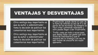 VENTAJAS Y DESVENTAJAS
• Otra ventaja muy importante es
que su autor o administrador
toma la decisión de publicar los
comentarios mas importantes.
• Otra ventaja muy importante es
que su autor o administrador
toma la decisión de publicar los
comentarios mas importantes.
• Frustración: puede darse el caso de
la falta de interés ya sea de ti o de
parte de los lectores, no siempre es
fácil crear contenido relevante y
esto puede llegar a ser frustrante.
• Trolls: como en todo a veces pasa
que debes lidiar con gente que solo
trata de fastidiarte y que ni
siquiera lee tu trabajo y en vez de
eso tratan de atacarte sin razón
aparente.